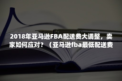 2018年亚马逊FBA配送费大调整，卖家如何应对？（亚马逊fba最低配送费是多少）