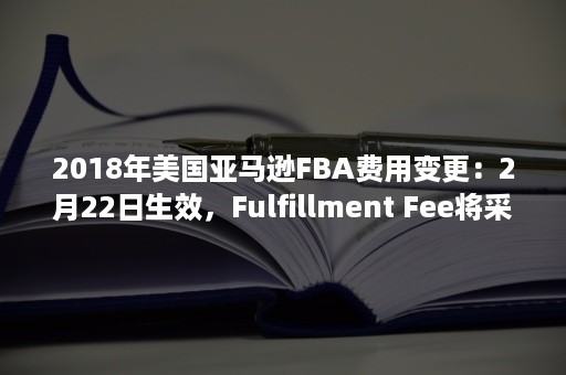 2018年美国亚马逊FBA费用变更：2月22日生效，Fulfillment Fee将采用全年通用费率