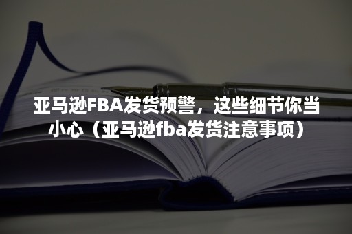 亚马逊FBA发货预警，这些细节你当小心（亚马逊fba发货注意事项）