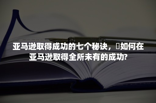 亚马逊取得成功的七个秘诀，​如何在亚马逊取得全所未有的成功?