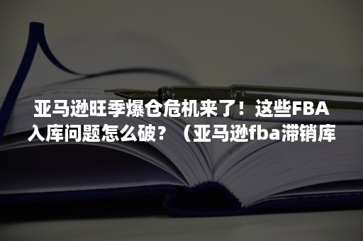 亚马逊旺季爆仓危机来了！这些FBA入库问题怎么破？（亚马逊fba滞销库存如何处理操作）