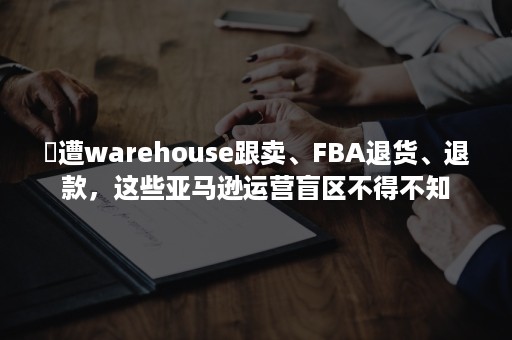 ​遭warehouse跟卖、FBA退货、退款，这些亚马逊运营盲区不得不知