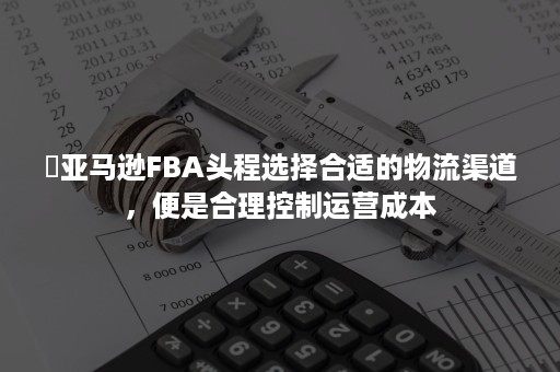 ​亚马逊FBA头程选择合适的物流渠道，便是合理控制运营成本