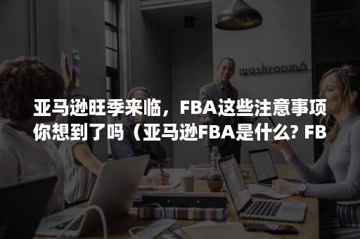 亚马逊旺季来临，FBA这些注意事项你想到了吗（亚马逊FBA是什么? FBA有哪些优势? 亚马逊FBA操作流程?）