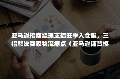 亚马逊招商经理支招旺季入仓难，三招解决卖家物流痛点（亚马逊铺货模式运营）