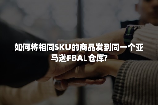 如何将相同SKU的商品发到同一个亚马逊FBA​仓库?