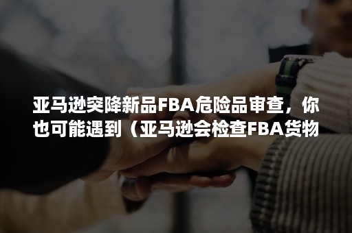 亚马逊突降新品FBA危险品审查，你也可能遇到（亚马逊会检查FBA货物吗）