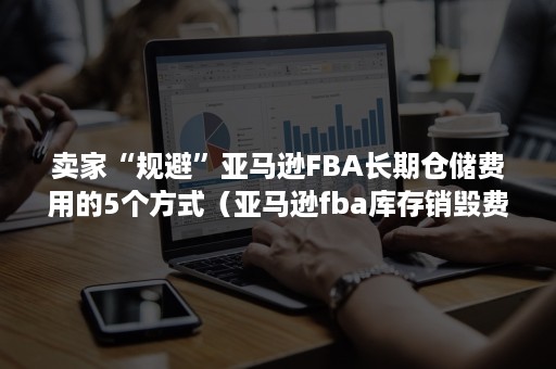 卖家“规避”亚马逊FBA长期仓储费用的5个方式（亚马逊fba库存销毁费用）