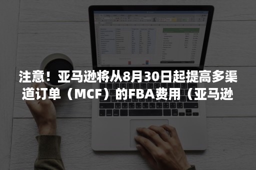 注意！亚马逊将从8月30日起提高多渠道订单（MCF）的FBA费用（亚马逊卖家fba费用）