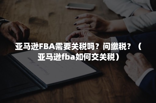 亚马逊FBA需要关税吗？问缴税？（亚马逊fba如何交关税）