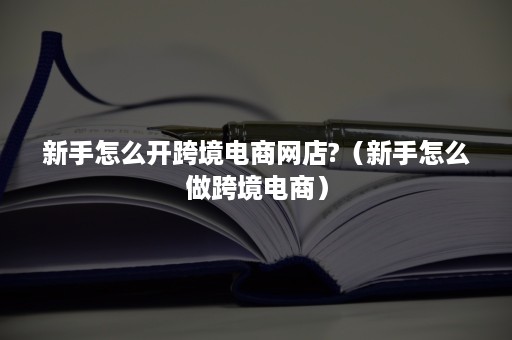 新手怎么开跨境电商网店?（新手怎么做跨境电商）