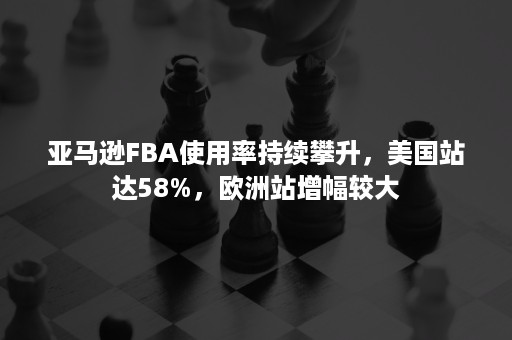 亚马逊FBA使用率持续攀升，美国站达58%，欧洲站增幅较大