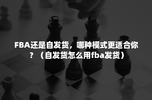 FBA还是自发货，哪种模式更适合你？（自发货怎么用fba发货）