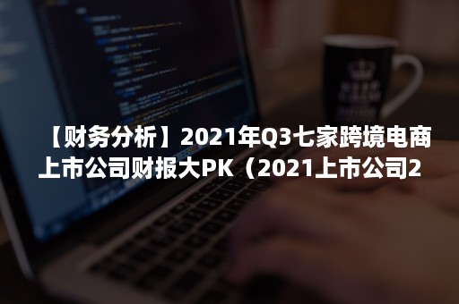 【财务分析】2021年Q3七家跨境电商上市公司财报大PK（2021上市公司2季报）