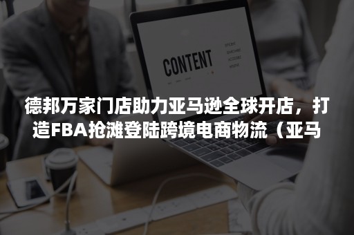 德邦万家门店助力亚马逊全球开店，打造FBA抢滩登陆跨境电商物流（亚马逊电商德邦快递）