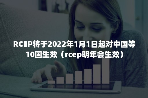 RCEP将于2022年1月1日起对中国等10国生效（rcep明年会生效）