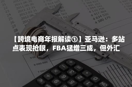 【跨境电商年报解读①】亚马逊：多站点表现抢眼，FBA猛增三成，但外汇波动影响其海外业绩