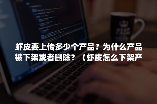 虾皮要上传多少个产品？为什么产品被下架或者删除？（虾皮怎么下架产品）