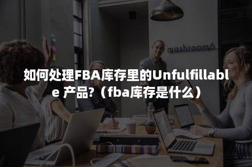 如何处理FBA库存里的Unfulfillable 产品?（fba库存是什么）