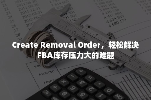 Create Removal Order，轻松解决FBA库存压力大的难题