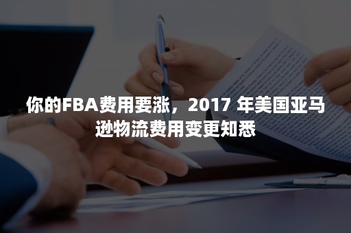 你的FBA费用要涨，2017 年美国亚马逊物流费用变更知悉