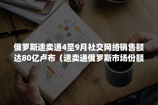 俄罗斯速卖通4至9月社交网络销售额达80亿卢布（速卖通俄罗斯市场份额）