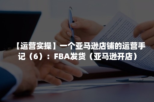 【运营实操】一个亚马逊店铺的运营手记（6）：FBA发货（亚马逊开店）