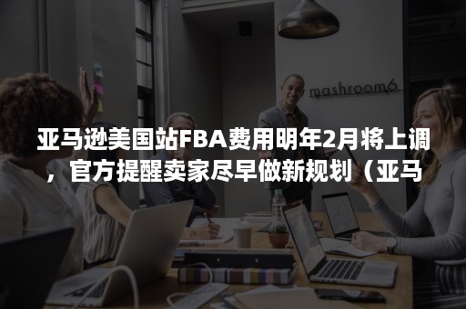 亚马逊美国站FBA费用明年2月将上调，官方提醒卖家尽早做新规划（亚马逊fba上架要多久）