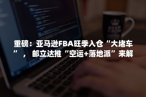 重磅：亚马逊FBA旺季入仓“大堵车” ， 邮立达推“空运+落地派”来解忧！（亚马逊fba封仓）