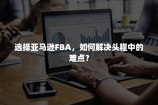 选择亚马逊FBA，如何解决头程中的难点？