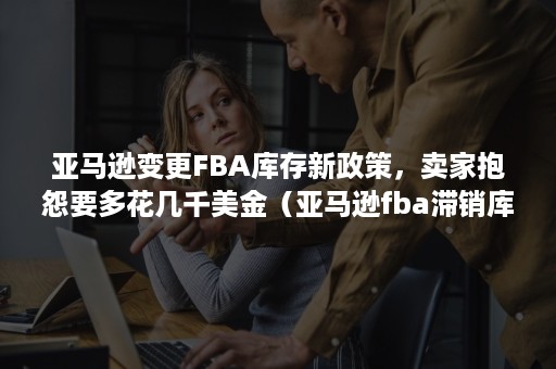 亚马逊变更FBA库存新政策，卖家抱怨要多花几千美金（亚马逊fba滞销库存如何处理操作）