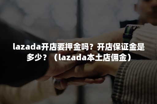 lazada开店要押金吗？开店保证金是多少？（lazada本土店佣金）