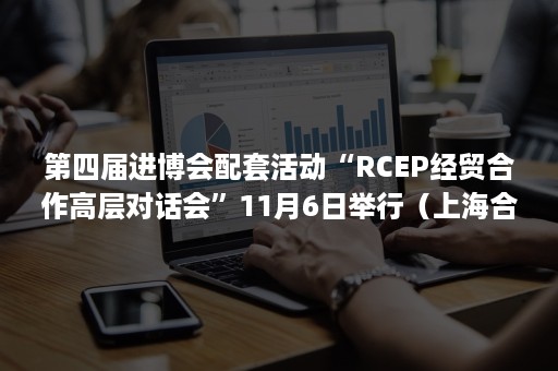 第四届进博会配套活动“RCEP经贸合作高层对话会”11月6日举行（上海合作组织国际贸易博览会）