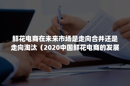 鲜花电商在未来市场是走向合并还是走向淘汰（2020中国鲜花电商的发展水平）