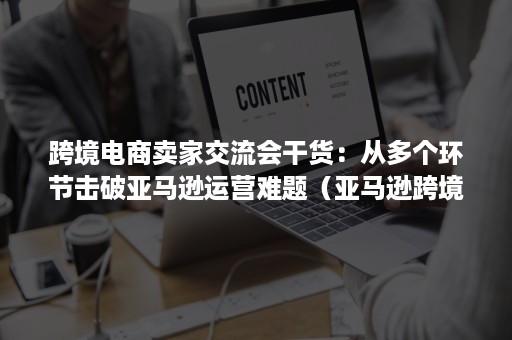 跨境电商卖家交流会干货：从多个环节击破亚马逊运营难题（亚马逊跨境电商的运作模式）