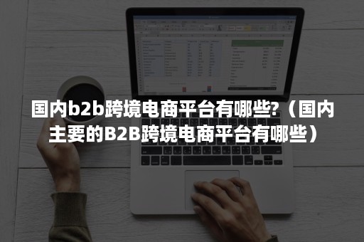 国内b2b跨境电商平台有哪些?（国内主要的B2B跨境电商平台有哪些）