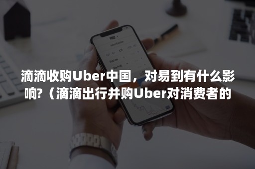 滴滴收购Uber中国，对易到有什么影响?（滴滴出行并购Uber对消费者的影响）