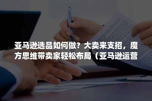 亚马逊选品如何做？大卖来支招，魔方思维带卖家轻松布局（亚马逊运营选品技巧）