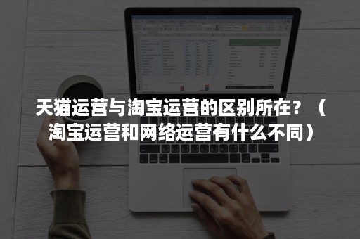 天猫运营与淘宝运营的区别所在？（淘宝运营和网络运营有什么不同）