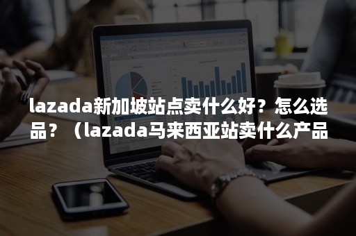 lazada新加坡站点卖什么好？怎么选品？（lazada马来西亚站卖什么产品）