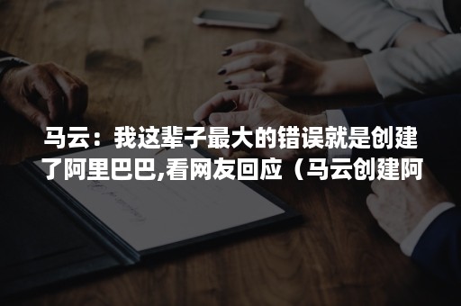 马云：我这辈子最大的错误就是创建了阿里巴巴,看网友回应（马云创建阿里巴巴成功的原因）