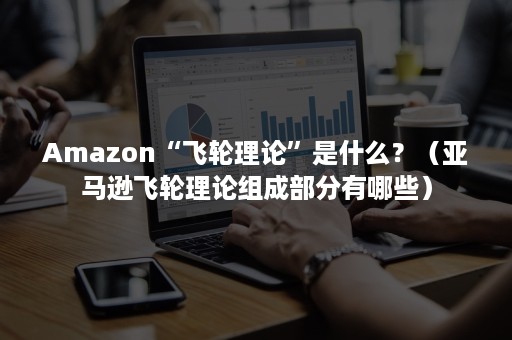 Amazon“飞轮理论”是什么？（亚马逊飞轮理论组成部分有哪些）