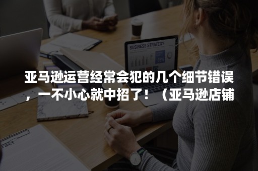 亚马逊运营经常会犯的几个细节错误，一不小心就中招了！（亚马逊店铺运营遇到的问题）