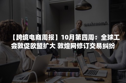 【跨境电商周报】10月第四周：全球工会敦促欧盟扩大 敦煌网修订交易纠纷处理…..（中国欧洲经济技术合作协会全球跨境电商产业促进委员会）