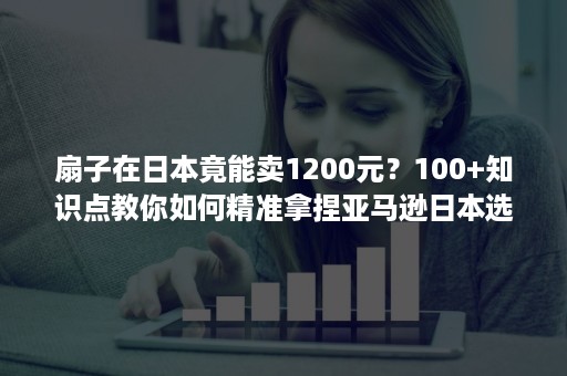 扇子在日本竟能卖1200元？100+知识点教你如何精准拿捏亚马逊日本选品