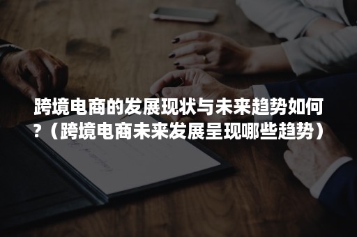 跨境电商的发展现状与未来趋势如何?（跨境电商未来发展呈现哪些趋势）