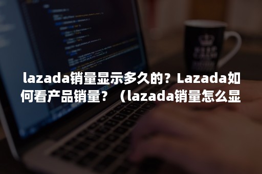 lazada销量显示多久的？Lazada如何看产品销量？（lazada销量怎么显示）