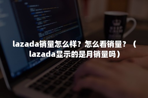 lazada销量怎么样？怎么看销量？（lazada显示的是月销量吗）