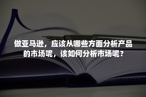 做亚马逊，应该从哪些方面分析产品的市场呢，该如何分析市场呢？