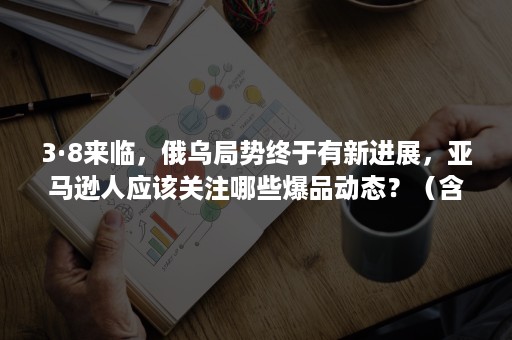 3·8来临，俄乌局势终于有新进展，亚马逊人应该关注哪些爆品动态？（含福利）